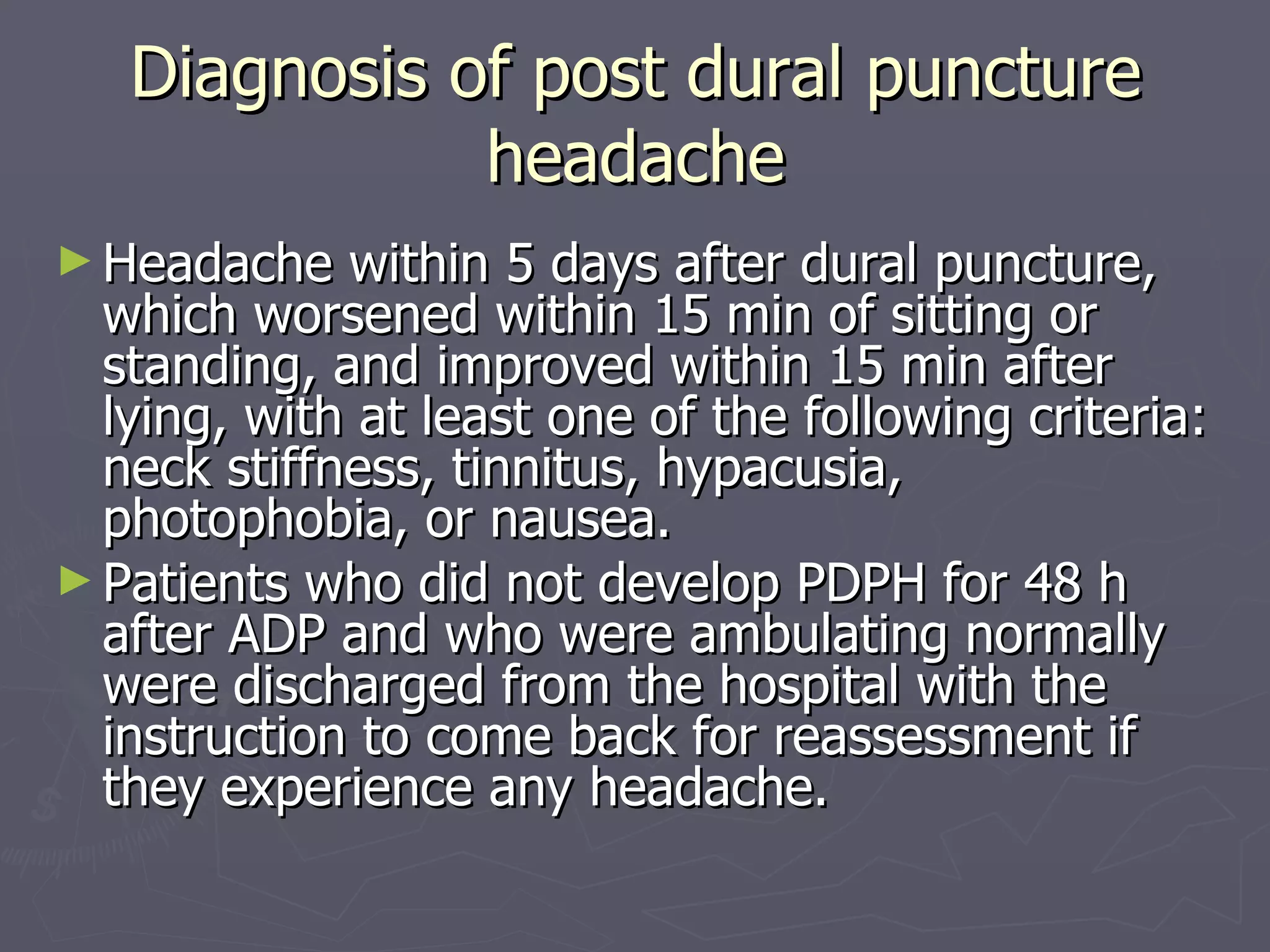 Diagnosis of post dural puncture headache Headache within 5 days after dural puncture, which worsened within 15 min of sitting or standing, and improved within 15 min after lying, with at least one of the following criteria: neck stiffness, tinnitus, hypacusia, photophobia, or nausea. Patients who did not develop PDPH for 48 h after ADP and who were ambulating normally were discharged from the hospital with the instruction to come back for reassessment if they experience any headache. 