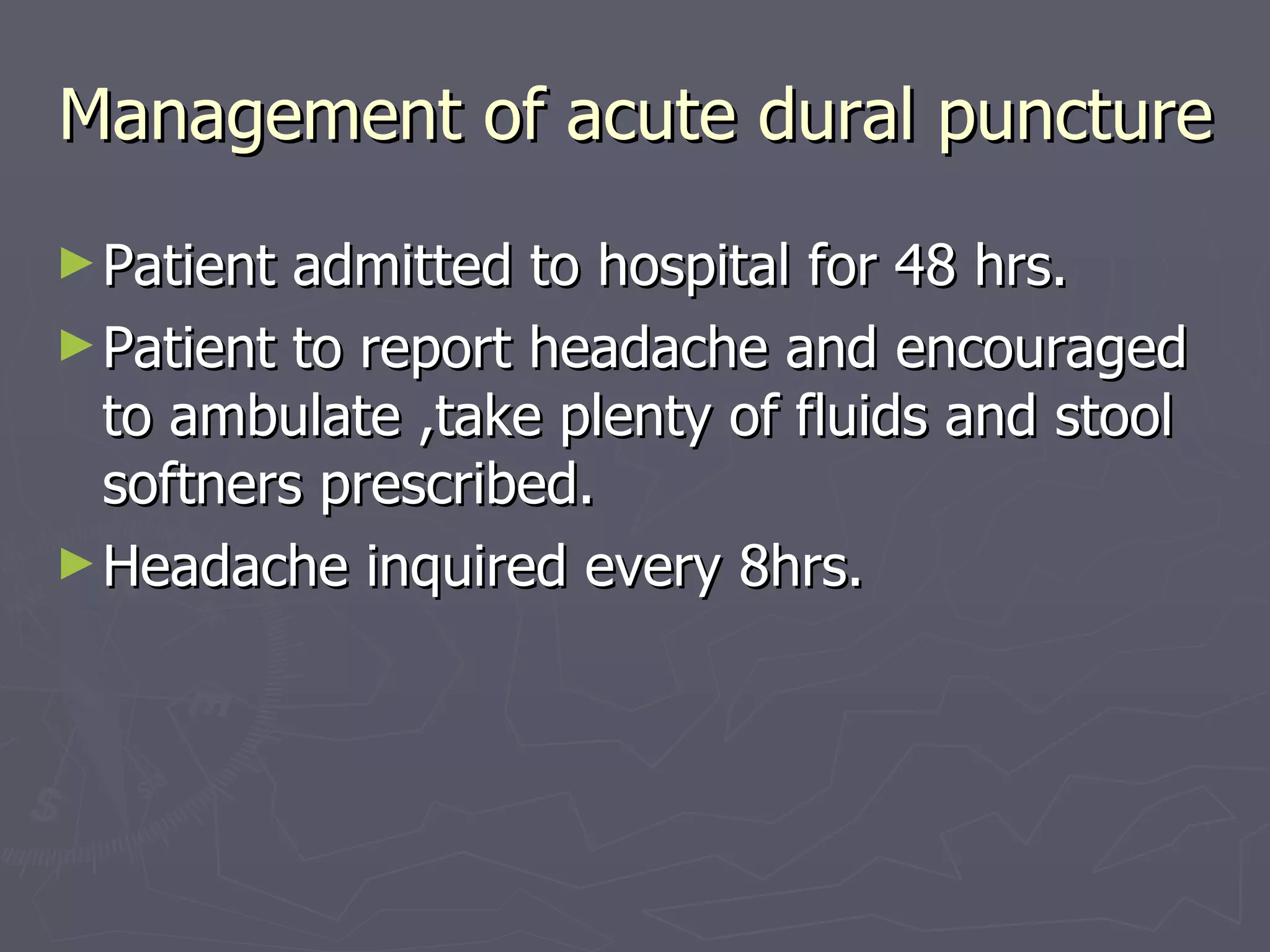 Management of acute dural puncture Patient admitted to hospital for 48 hrs. Patient to report headache and encouraged to ambulate ,take plenty of fluids and stool softners prescribed. Headache inquired every 8hrs. 