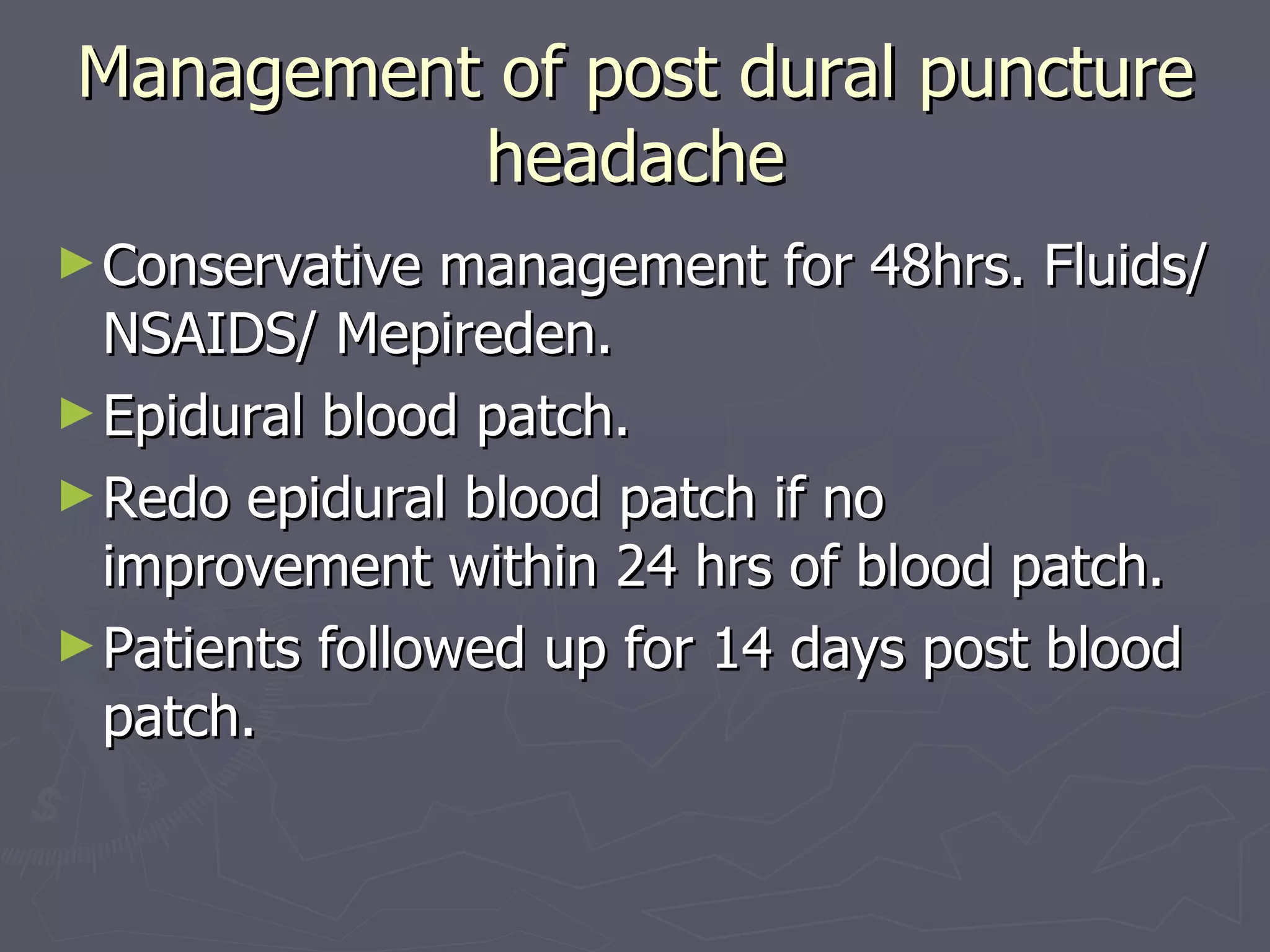 Management of post dural puncture headache Conservative management for 48hrs. Fluids/NSAIDS/ Mepireden. Epidural blood patch. Redo epidural blood patch if no improvement within 24 hrs of blood patch. Patients followed up for 14 days post blood patch. 