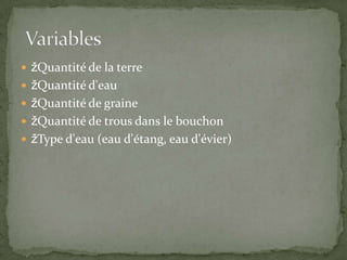 Quantité de la terre Quantité d'eau Quantité de graine Quantité de trous dans le bouchon Type d'eau (eau d'étang, eau d'évier)  Variables
