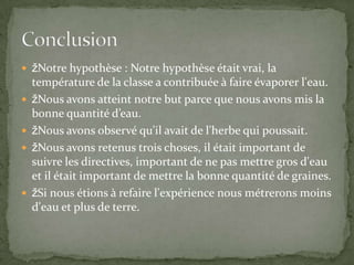 Notre hypothèse : Notre hypothèse était vrai, la température de la classe a contribuée à faire évaporer l'eau. Nous avons atteint notre but parce que nous avons mis la bonne quantité d’eau.Nous avons observé qu'il avait de l'herbe qui poussait. Nous avons retenus trois choses, il était important de suivre les directives, important de ne pas mettre gros d'eau et il était important de mettre la bonne quantité de graines.Si nous étions à refaire l'expérience nous métrerons moins d'eau et plus de terre.Conclusion