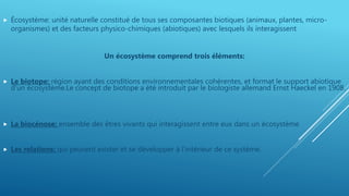 Écosystème: unité naturelle constitué de tous ses composantes biotiques (animaux, plantes, micro-
organismes) et des facteurs physico-chimiques (abiotiques) avec lesquels ils interagissent
Un écosystème comprend trois éléments:
 Le biotope: région ayant des conditions environnementales cohérentes, et format le support abiotique
d'un écosystème.Le concept de biotope a été introduit par le biologiste allemand Ernst Haeckel en 1908.
 La biocénose: ensemble des êtres vivants qui interagissent entre eux dans un écosystème
 Les relations: qui peuvent exister et se développer à l’intérieur de ce système.
 