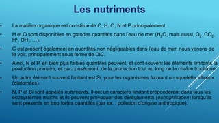 Les nutriments
• La matière organique est constitué de C, H, O, N et P principalement.
• H et O sont disponibles en grandes quantités dans l’eau de mer (H2O, mais aussi, O2, CO2,
H+, OH-, …).
• C est présent également en quantités non négligeables dans l’eau de mer, nous venons de
le voir, principalement sous forme de DIC.
• Ainsi, N et P, en bien plus faibles quantités peuvent, et sont souvent les éléments limitants la
production primaire, et par conséquent, de la production tout au long de la chaîne trophique.
• Un autre élément souvent limitant est Si, pour les organismes formant un squelette siliceux
(diatomées).
• N, P et Si sont appelés nutriments. Il ont un caractère limitant prépondérant dans tous les
écosystèmes marins et ils peuvent provoquer des dérèglements (eutrophisation) lorsqu’ils
sont présents en trop fortes quantités (par ex. : pollution d’origine anthropique).
 