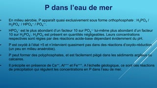 P dans l’eau de mer
• En milieu aérobie, P apparaît quasi exclusivement sous forme orthophosphate : H3PO4 /
H2PO4
- / HPO4
-- / PO4
---.
• HPO4
-- est le plus abondant d’un facteur 10 sur PO4
--- lui-même plus abondant d’un facteur
10 sur H2PO4
-. H3PO4 est présent en quantités négligeables. Leurs concentrations
respectives sont régies par des réactions acide-base dépendant évidemment du pH.
• P est oxydé à l’état +5 et n’intervient quasiment pas dans des réactions d’oxydo-réduction
(un peu en milieu anaérobie).
• P peut former des polyphosphates, et est facilement piégé dans les sédiments argileux ou
calcaires.
• Il précipite en présence de Ca++, Al+++ et Fe+++. A l’échelle géologique, ce sont ces réactions
de précipitation qui régulent les concentrations en P dans l’eau de mer.
 