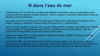 N dans l’eau de mer
• Contrairement à P, N n’intervient pas dans des réactions acide-base, mais est systématiquement
impliqué dans des relations d’oxydo-réduction. C’est un oxydant ou réducteur prépondérant dans les
réactions chimiosynthétiques.
• Son cycle est encore compliqué par les échanges possibles avec l’atmosphère (oxydation de N2 =
fixation d’azote, ou réduction d’autres formes chimiques en N2 = dénitrification).
• La forme la plus oxydée en eau de mer, et la plus stable est NO3
- (nitrates). Les nitrates sont solubles
et peu toxiques. Ils ne représentent pas la forme N préférée pour la photosynthèse, mais les
organismes photosynthétiques peuvent l’utiliser quand même.
• Ensuite, les nitrites (NO3
-) forment l’étape de réduction suivante. Instable et insoluble, il est très
toxique (ex : métémoglobinémie).
• La forme NH3/NH4
+ (ammoniac/ammonium) est encore plus réduite. Son état d’oxydo-réduction
correspond au N organique. NH3 est une base moyennement forte et est la forme prépondérante au
pH de l’eau de mer. Elle est extrêmement toxique. Les ions ammonium ne sont pas toxiques.
 