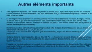Autres éléments importants
• S est également important. Il est présent en grandes quantités: SO4
--. Il peut être impliqué dans des réactions
d’oxydo-réduction en milieu anaérobie. Il est alors transformé en H2S extrêmement toxique et qui précipite le fer
sous forme réduite Fe++.
• Le fer est présent sous forme Fe+++ en milieu aérobie et Fe++ dans les sédiments anaérobie. Il est peu soluble
en eau de mer, ce qui limite sa concentration. Il est rarement limitant en milieu naturel, mais il faut y prêter
attention en écosystème artificiel : en raison de sa faible solubilité, il peut devenir limitant dans des systèmes à
volume restreint (microécosystèmes).
• De nombreux autres éléments chimiques sont présents à l’état de trace et sont nécessaires à la vie. Citons de
manière non exhaustive : I, Cu, Mn, Co, Sr, etc.
A noter que si leur concentration augmente (pollution industrielle), ils peuvent devenir très toxiques, en
particulier Cu.
• Certains éléments ne sont pas utiles à la vie (Hg, Cd, Pb, …) et également présents à l’état de trace dans l’eau
de mer. Encore une fois, un rejet massif dans des eaux industrielle de ces éléments peut être très toxique pour
les animaux marins.
• L’eau de mer contient également un cocktail de molécules organiques issues des êtres vivants. Des molécules
organiques d’origine anthropique y sont également présentes, à des doses parfois toxiques (pesticides, PCB,
hydrocarbures, etc.)
 