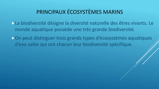 PRINCIPAUX ÉCOSYSTÈMES MARINS
La biodiversité désigne la diversité naturelle des êtres vivants. Le
monde aquatique possède une très grande biodiversité.
On peut distinguer trois grands types d’écosystèmes aquatiques
d’eau salée qui ont chacun leur biodiversité spécifique.
 