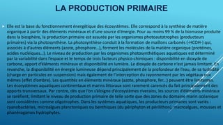 LA PRODUCTION PRIMAIRE
 Elle est la base du fonctionnement énergétique des écosystèmes. Elle correspond à la synthèse de matière
organique à partir des éléments minéraux et d’une source d’énergie. Pour au moins 99 % de la biomasse produite
dans la biosphère, la production primaire est assurée par les organismes photoautotrophes (producteurs
primaires) via la photosynthèse. La photosynthèse conduit à la formation de maillons carbonés (-HCOH-) qui,
associés à d’autres éléments (azote, phosphore…), forment les molécules de la matière organique (protéines,
acides nucléiques…). Le niveau de production par les organismes photosynthétiques aquatiques est déterminé
par la variabilité dans l’espace et le temps de trois facteurs physico-chimiques : disponibilité en dioxyde de
carbone, apport d’éléments minéraux et disponibilité en lumière. Le dioxyde de carbone n’est jamais limitant. En
revanche, la disponibilité en énergie lumineuse dépend principalement de la profondeur de l’eau, de sa turbidité
(charge en particules en suspension) mais également de l’interception du rayonnement par les végétaux eux
mêmes (effet d’ombre). Les quantités en éléments minéraux (azote, phosphore, fer...) peuvent être limitantes.
Les écosystèmes aquatiques continentaux et marins littoraux sont rarement carencés du fait principalement des
apports transversaux. Par contre, dès que l’on s’éloigne d’écosystèmes riverains, les sources d’éléments minéraux
se raréfient, limitant le niveau de production primaire de telle sorte que des zones du domaine marin océanique
sont considérées comme oligotrophes. Dans les systèmes aquatiques, les producteurs primaires sont variés :
cyanobactéries, microalgues planctoniques ou benthiques (du périphyton et périlithon), macroalgues, mousses et
phanérogames hydrophytes.
 