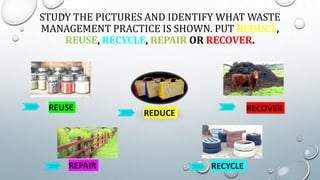 STUDY THE PICTURES AND IDENTIFY WHAT WASTE
MANAGEMENT PRACTICE IS SHOWN. PUT REDUCE,
REUSE, RECYCLE, REPAIR OR RECOVER.
RECOVER
REDUCE
REUSE
REPAIR RECYCLE
 