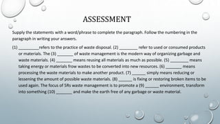 ASSESSMENT
Supply the statements with a word/phrase to complete the paragraph. Follow the numbering in the
paragraph in writing your answers.
(1) _________refers to the practice of waste disposal. (2) ________ refer to used or consumed products
or materials. The (3) _______ of waste management is the modern way of organizing garbage and
waste materials. (4) _______ means reusing all materials as much as possible. (5) ________ means
taking energy or materials frow wastes to be converted into new resources. (6) _______ means
processing the waste materials to make another product. (7) ______ simply means reducing or
lessening the amount of possible waste materials. (8) ______ is fixing or restoring broken items to be
used again. The focus of 5Rs waste management is to promote a (9) ______ environment, transform
into something (10) _______ and make the earth free of any garbage or waste material.
 