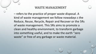 WASTE MANAGEMENT
– refers to the practice of proper waste disposal. A
kind of waste management we follow nowadays s the
Reduce, Reuse, Recycle, Repair and Recover or the 5Rs
of waste management. This 5Rs aims to promote a
clean and healthy environment, to transform garbage
into something useful, and to make the earth “zero
waste” or free of any garbage or waste material.
 