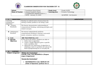 CLASSROOM OBSERVATION FOR TEACHERS COT #2
School Cansilayan Farm School Grade Level Grade 8-STE
Name of Teacher Joanne Camille R. Pacite Learning Area Creative Technology
CLASSROOM OBSERVATION #: 2
DATE: January 18, 2024 QUARTER : 2nd Quarter
I. OBJECTIVES ANNOTATION
Learning
Competency/
Objectives
Develop an ordered series of instructions for
solving a similar problem or for doing a task.
A. Content
Standards
The learner demonstrates understanding of
computational thinking, underlying principles and
related concepts.
B. Performance
Standard
The learner independently performs
computational thinking in solving a real-world
issues, scenarios, system or situation.
C. Code SSP_TLE-CT8CP-IIa-c-2.5
D. Specific
Objectives
At the end of the lesson, students are able to:
1. define what is algorithm;
2. create a simple algorithm given a specific
task or problem; and
3. appreciate the importance of algorithm in
resolving a task or a problem not only in the
field of programming but in everyday life.
II. CONTENT
Subject Integrated “Within the Curriculum”
TLE-HE: Code: TLE_HECK9PA-Ic- (Prepare
range of Appetizers)
“Across the Curriculum”
 MATHEMATICS: Code: M6NS-IIf-149
(Order of Operation: perform two or
 