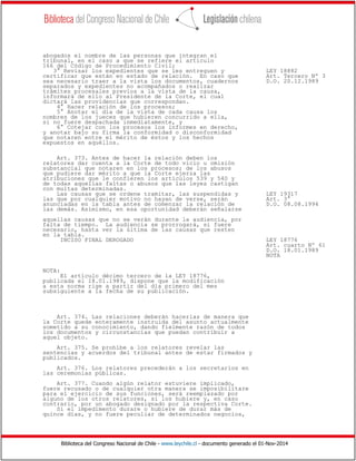 Biblioteca del Congreso Nacional de Chile - www.leychile.cl - documento generado el 01-Nov-2014
abogados el nombre de las personas que integran el
tribunal, en el caso a que se refiere el artículo
166 del Código de Procedimiento Civil;
3° Revisar los expedientes que se les entreguen y LEY 18882
certificar que están en estado de relación. En caso que Art. Tercero Nº 3
sea necesario traer a la vista los documentos, cuadernos D.O. 20.12.1989
separados y expedientes no acompañados o realizar
trámites procesales previos a la vista de la causa,
informará de ello al Presidente de la Corte, el cual
dictará las providencias que correspondan.
4° Hacer relación de los procesos;
5° Anotar el día de la vista de cada causa los
nombres de los jueces que hubieren concurrido a ella,
si no fuere despachada inmediatamente, y
6° Cotejar con los procesos los informes en derecho,
y anotar bajo su firma la conformidad o disconformidad
que notaren entre el mérito de éstos y los hechos
expuestos en aquéllos.
Art. 373. Antes de hacer la relación deben los
relatores dar cuenta a la Corte de todo vicio u omisión
substancial que notaren en los procesos; de los abusos
que pudiere dar mérito a que la Corte ejerza las
atribuciones que le confieren los artículos 539 y 540 y
de todas aquellas faltas o abusos que las leyes castigan
con multas determinadas.
Las causas que se ordene tramitar, las suspendidas y LEY 19317
las que por cualquier motivo no hayan de verse, serán Art. 3°
anunciadas en la tabla antes de comenzar la relación de D.O. 08.08.1994
las demás. Asimismo, en esa oportunidad deberán señalarse
aquellas causas que no se verán durante la audiencia, por
falta de tiempo. La audiencia se prorrogará, si fuere
necesario, hasta ver la última de las causas que resten
en la tabla.
INCISO FINAL DEROGADO LEY 18776
Art. cuarto Nº 61
D.O. 18.01.1989
NOTA
NOTA:
El artículo décimo tercero de la LEY 18776,
publicada el 18.01.1989, dispone que la modificación
a esta norma rige a partir del día primero del mes
subsiguiente a la fecha de su publicación.
Art. 374. Las relaciones deberán hacerlas de manera que
la Corte quede enteramente instruida del asunto actualmente
sometido a su conocimiento, dando fielmente razón de todos
los documentos y circunstancias que puedan contribuir a
aquel objeto.
Art. 375. Se prohíbe a los relatores revelar las
sentencias y acuerdos del tribunal antes de estar firmados y
publicados.
Art. 376. Los relatores precederán a los secretarios en
las ceremonias públicas.
Art. 377. Cuando algún relator estuviere implicado,
fuere recusado o de cualquier otra manera se imposibilitare
para el ejercicio de sus funciones, será reemplazado por
alguno de los otros relatores, si los hubiere y, en caso
contrario, por un abogado designado por la respectiva Corte.
Si el impedimento durare o hubiere de durar más de
quince días, y no fuere peculiar de determinados negocios,
 