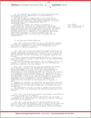 Biblioteca del Congreso Nacional de Chile - www.leychile.cl - documento generado el 01-Nov-2014
En los lugares de asiento de Corte de Apelaciones
la designación de reemplazante corresponderá al
Presidente de ella.
En ambos casos y siempre que no se trate de la
aplicación de medidas disciplinarias que provoquen la
inhabilidad del notario, éste podrá proponer al juez,
el abogado que deba reemplazarlo bajo su
responsabilidad.
Durante el tiempo que durare la ausencia o LEY 18969
inhabilidad del notario, el reemplazante designado Art. primero Nº 40
podrá autorizar las escrituras públicas y dar término a D.O. 10.03.1990
aquellas actuaciones iniciadas por el titular que hayan
quedado pendientes, debiendo dejar constancia de tal
circunstancia en el respectivo instrumento. Del mismo
modo podrá proceder el titular respecto de las
escrituras públicas y actuaciones iniciadas por el
reemplazante.
2) De las escrituras públicas
Art. 403. Escritura pública es el instrumento público
o auténtico otorgado con las solemnidades que fija esta
ley, por el competente notario, e incorporado en su
protocolo o registro público.
Art. 404. Las escrituras públicas deben escribirse en
idioma castellano y estilo claro y preciso, y en ellas no
podrán emplearse abreviaturas, cifras ni otros signos que
los caracteres de uso corriente, ni contener espacios en
blanco.
Podrán emplearse también palabras de otro idioma que
sean generalmente usadas o como término de una determinada
ciencia o arte.
El notario deberá inutilizar, con su firma y sello, el
reverso no escrito de las hojas en que se contenga una
escritura pública o de sus copias.
Art. 405. Las escrituras públicas deberán otorgarse
ante notario y podrán ser extendidas manuscritas,
mecanografiadas o en otra forma que leyes especiales
autoricen. Deberán indicar el lugar y fecha de su
otorgamiento, la individualización del notario autorizante
y el nombre de los comparecientes, con expresión de su
nacionalidad, estado civil, profesión, domicilio y cédula
de identidad, salvo en el caso de extranjeros y chilenos
radicados en el extranjero, quienes podrán acreditar su
identidad con el pasaporte o con el documento de
identificación con que se les permitió su ingreso al
país.
Además, el notario al autorizar la escritura indicará
el número de anotación que tenga en el repertorio, la que
se hará el día en que sea firmada por el primero de los
otorgantes.
El reglamento fijará la forma y demás características
que deben tener los originales de escritura pública y sus
copias.
Art. 406. Las escrituras serán rubricadas y selladas en
todas sus fojas por el notario.
Carecerá de valor el retiro unilateral de la firma
estampada en el instrumento si éste ya lo hubiere suscrito
otro de los otorgantes.
Art. 407. Cualquiera de las partes podrá exigir al
notario que antes de firmarla, lea la escritura en alta voz,
pero si todos los otorgantes están de acuerdo en omitir
esta formalidad, leyéndola ellos mismos, podrá procederse
 