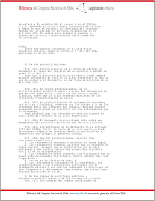 Biblioteca del Congreso Nacional de Chile - www.leychile.cl - documento generado el 01-Nov-2014
se estará a lo establecido al respecto en el Código
Civil, debiendo el notario dejar constancia de la hora
y lugar en que se otorgue. La identidad del testador
deberá ser acreditada en la forma establecida en el
artículo 405. No regirá esta exigencia cuando, a
juicio del notario, circunstancias calificadas así
lo aconsejen.
NOTA:
Sobre testamentos otorgados en el territorio
antártico chileno, véase el artículo 7° del DFL 298,
publicado el 03.10.1956.
3) De las protocolizaciones
Art. 415. Protocolización es el hecho de agregar un
documento al final del registro de un notario, a pedido de
quien lo solicita.
Para que la protocolización surta efecto legal deberá
dejarse constancia de ella en el libro repertorio el día en
que se presente el documento, en la forma establecida en el
artículo 430.
Art. 416. No pueden protocolizarse, ni su
protocolización producirá efecto alguno, los documentos en
que se consignen actos o contratos con causa u objeto
ilícitos, salvo que lo pidan personas distintas de los
otorgantes o beneficiarios de ellos.
Art. 417. La protocolización de testamentos cerrados,
orales o privilegiados, ordenada por los jueces y la de los
otorgados fuera del registro del notario, deberán hacerse
agregando su original al protocolo con los antecedentes que
lo acompañen.
Para protocolizar los testamentos será suficiente la
sola firma del notario en el libro repertorio.
Art. 418. El documento protocolizado sólo podrá ser
desglosado del protocolo en virtud del decreto judicial.
Art. 419. Sin perjuicio de lo dispuesto en el artículo
1703 del Código Civil, la fecha de un instrumento privado
se contará respecto de terceros desde su anotación en el
repertorio con arreglo al presente Código.
Art. 420. Una vez protocolizados, valdrán como
instrumentos públicos:
1. Los testamentos cerrados y abiertos en forma legal;
2. Los testamentos solemnes abiertos que se otorguen en
hojas sueltas, siempre que su protocolización se haya
efectuado a más tardar, dentro del primer día siguiente
hábil al de su otorgamiento;
3. Los testamentos menos solemnes o privilegiados que no
hayan sido autorizados por notario, previo decreto del juez
competente;
4. Las actas de ofertas de pago, y
5. Los instrumentos otorgados en el extranjero, las
transcripciones y las traducciones efectuadas por el
intérprete oficial o los peritos nombrados al efecto por el
juez competente y debidamente legalizadas, que sirvan para
otorgar escrituras en Chile.
4) De las copias de escrituras públicas y
documentos protocolizados y de los documentos privados
Art. 421. Sólo podrán dar copias autorizados de
 