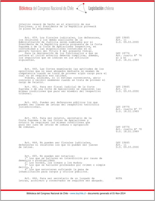 Biblioteca del Congreso Nacional de Chile - www.leychile.cl - documento generado el 01-Nov-2014
interino cesará de hecho en el ejercicio de sus
funciones, y el Presidente de la República proveerá
la plaza en propiedad.
Art. 459. Los fiscales judiciales, los defensores, LEY 19665
los relatores y los demás auxiliares de la Art. 11
Administración de Justicia serán nombrados por el D.O. 09.03.2000
Presidente de la República previa propuesta de la Corte
Suprema o de la Corte de Apelaciones respectiva, en
conformidad a las disposiciones contenidas en el
párrafo tercero del Título X del presente Código.
Para la designación de los funcionarios a que se LEY 18776
refiere el inciso anterior deberán cumplirse, además, Art. cuarto N° 76
los requisitos que se indican en los artículos a) y b)
siguientes. D.O. 18.01.1989
Art. 460. Las Cortes examinarán las aptitudes de los
opositores que no sean abogados mediante un examen de
competencia cuando se trate de proveer algún cargo para el
cual no se requiera esa calidad.
Podrán, asimismo, si lo estiman conveniente, abrir
concurso y recibir exámenes cuando se trata de proveer el
cargo de relator.
Art. 461. Para ser fiscal judicial de la Corte LEY 19665
Suprema o de una Corte de Apelaciones se requieren las Art. 11
mismas condiciones que para ser miembro del respectivo D.O. 09.03.2000
tribunal.
Art. 462. Pueden ser defensores públicos los que
pueden ser jueces de letras del respectivo territorio
jurisdiccional. LEY 18776
Art. cuarto Nº 77
D.O. 18.01.1989
Art. 463. Para ser relator, secretario de la
Corte Suprema o de las Cortes de Apelaciones y
notario se requieren las mismas condiciones que
para ser juez de letras de comuna o agrupación
de comunas. LEY 18776
Art. cuarto Nº 78
D.O. 18.01.1989
Art. 464. No pueden ser fiscales judiciales, LEY 19665
defensores ni relatores los que no pueden ser jueces Art. 11
de letras. D.O. 09.03.2000
Art. 465. No pueden ser notarios:
1° Los que se hallaren en interdicción por causa de
demencia o prodigalidad;
2° Los sordos, los ciegos y los mudos;
3° Los que se hallaren procesados por crimen o simple
delito, y
4° Los que estuvieren sufriendo la pena de
inhabilitación para cargos y oficios públicos.
Art. 466. Para ser secretario de un juzgado de NOTA
letras, archivero y conservador se requiere ser abogado.
 