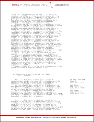 Biblioteca del Congreso Nacional de Chile - www.leychile.cl - documento generado el 01-Nov-2014
21.04.1965, modificado por la ley 17570, de 12 de
diciembre de 1971, y 18018, de 14 de agosto de 1981,
dispone que "Facúltase al Presidente de la República
para que, previo informe de la Corte Suprema, fije
los aranceles de los funcionarios auxiliares de la
Administración de Justicia, que se encuentren
sometidos a ese régimen de remuneraciones.
Anualmente, el Presidente de la República, previo
el informe a que se refiere el inciso precedente, podrá
modificar, en todo o en parte, dichos aranceles,
considerando especialmente las variaciones que haya
experimentado el valor adquisitivo de la moneda".
Los Decretos que fijan aranceles establecen que los
indicados funcionarios "deberán fijar en todas las
dependencias en que se atienda público, un cartel que
contenga íntegramente el arancel, cuyas dimensiones no
podrán ser inferiores a 30 cm de ancho por 60 cm de
largo, el que será ubicado en lugares de fácil
consulta para el público. Cualquiera persona podrá
formular reclamos por el incumplimiento de cualquier
precepto del arancel, al Ministerio de Justicia,
Intendencia o Gobernación respectiva, los cuales, una
vez que hayan comprobado la procedencia de la denuncia,
deberán comunicarla a los Tribunales de Justicia para
los fines a que haya lugar. Asimismo, podrán
presentarse dichos reclamos ante los Ministros
Visitadores o Jueces, en su caso, que tengan a su cargo
la fiscalización del Oficio respectivo".
El D.L. N° 2.876, de 23 de noviembre de 1979,
aprobó el nuevo Arancel para Receptores Judiciales.
Sobre la materia pueden verse, además en lo no
derogado tácitamente por las disposiciones mencionadas,
el D.S. N° 5.122, del Ministerio de Justicia, de 15 de
diciembre de 1944 (D. Of. 18-I-1945), que fijó el texto
definitivo del D.F.L. N° 254, de 20 de mayo de 1931,
sobre Aranceles Notariales, y las modificaciones
introducidas a él por la Ley N° 10.512, de 12 de
septiembre de 1952.
Véase el D.L. N° 2.974, de 19 de diciembre de 1979,
sobre préstamos a pequeños agricultores.
6. Suspensión y expiración de funciones.
De las licencias.
Art. 493. Los funcionarios que no gocen de DL 169, JUSTICIA
inamovilidad, serán removidos por el Presidente de la Art. 1
República con el solo acuerdo de la mayoría de los D.O. 06.12.1973
miembros en ejercicio de la Corte respectiva.
El funcionario que figure en Lista Deficiente o, LEY 19390
por segundo año consecutivo en Lista Condicional, una Art. 1º Nº 49
vez firme la calificación respectiva, quedará removido D.O. 30.05.1995
de su cargo por el solo ministerio de la ley.
Esta circunstancia deberá ser comunicada de LEY 19390
inmediato por el órgano calificador respectivo al Art. 1º Nº 49
Ministerio de Justicia, con el objeto de que éste, para D.O. 30.05.1995
los efectos administrativos correspondientes, curse a la
brevedad el debido decreto supremo.
Art. 494. Los cargos de los auxiliares de la
Administración de Justicia expiran por incurrir éstos
en alguna de las incapacidades establecidas por la ley
para ejercerlos o por las causas indicadas en los
números 3, 4, 5, 6, 7, 8 y 11 del artículo 332 en
cuanto les puedan ser aplicables. Expiran, asimismo, por
la aceptación de todo cargo o empleo remunerado con
fondos fiscales, semifiscales o municipales, y cuando
 