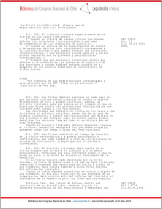 Biblioteca del Congreso Nacional de Chile - www.leychile.cl - documento generado el 01-Nov-2014
territorio jurisdiccional, siempre que el
mejor servicio judicial lo exigiere.
Art. 560. El tribunal ordenará especialmente estas
visitas en los casos siguientes:
1° Cuando se tratare de causas civiles que puedan LEY 19665
afectar las relaciones internacionales y que sean Art. 11
de competencia de los tribunales de justicia; D.O. 09.03.2000
2º Cuando se tratare de la investigación de hechos NOTA
o de pesquisar delitos cuyo conocimiento corresponda a
la justicia militar y que puedan afectar las relaciones
internacionales, o que produzcan alarma pública y exijan
pronta represión por su gravedad y perjudiciales
consecuencias, y
3° Siempre que sea necesario investigar hechos que
afecten a la conducta de los jueces en el ejercicio de
sus funciones y cuando hubiere retardo notable en el
despacho de los asuntos sometidos al conocimiento de
dichos jueces.
NOTA:
Ver vigencia de las modificaciones introducidas a
este artículo por la LEY 19665, en el artículo 7º
transitorio de esa ley.
Art. 561. Las Cortes deberán expresar en cada caso en
que decreten visitas extraordinarias el objeto u objetos
determinados de ella y podrán autorizar, además, al
ministro visitador para que ejerza en el juzgado en que se
practique dicha visita las atribuciones disciplinarias que
confiere este Código a los visitadores.
Las facultades del ministro en visita en los casos a que
se refiere el artículo anterior, serán las de un juez de
primera instancia, y contra las resoluciones que dictare en
los procesos a que hubiere lugar en dichos casos, podrán
deducirse los recursos legales como si se dictare por el
juez visitado.
Cuando el ministro visitador debiere despachar causas,
el tribunal respectivo designará las que deben ocuparlo,
quedando todas las demás a cargo del juez visitado.
Art. 562. Las Cortes señalarán el tiempo de duración
de la visita extraordinaria y podrán prorrogarlo o
restringirlo, así como conferir a otro de los ministros el
encargo de continuarla, siempre que así lo estimare
conveniente.
Art. 563. El ministro visitador dará cuenta de su
visita siempre que lo exija el tribunal y a lo menos
mensualmente. Terminada que sea, informará sobre lo que ha
hecho en ella, y la Corte lo avisará al Presidente de la
República.
Si la visita hubiere sido decretada por la Corte
Suprema, la Corte de Apelaciones a la que se haya insinuado,
requerido u ordenado que constituya en visita a alguno de
sus miembros, dará cuenta también a dicha Corte Suprema
del informe del visitador.
Cuando la Corte Suprema constituya en visita a alguno de
sus miembros, lo que sólo podrá ser en los negocios de su
competencia, dará conocimiento del informe del visitador al
Presidente de la República para los fines que corresponda.
Artículo 564.- Los jueces de letras, dentro del LEY 19390
territorio de su jurisdicción, deberán vigilar la ART 1 N°59
conducta ministerial de los funcionarios y empleados del D.O.30.05.1995
 