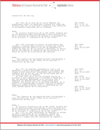 Biblioteca del Congreso Nacional de Chile - www.leychile.cl - documento generado el 01-Nov-2014
transitorio de esa ley.
Art. 569. En el acto de la visita deberán ser LEY 19708
presentados todos los detenidos y presos por orden del Art. 1º Nº 33
tribunal que así lo soliciten y aquellos cuya detención D.O. 05.01.2001
no se hubiere comunicado aún al tribunal. NOTA
NOTA:
El artículo Transitorio de la LEY 19708, dispone que
de las modificaciones introducidas a este artículo por
ésta, entrarán en vigencia de acuerdo a lo dispuesto por
en el artículo 7º transitorio de la LEY 19665.
Art. 570. Iniciada la visita, un funcionario del LEY 19665
juzgado o tribunal dará lectura al estado que llevará Art. 11
preparado para ese efecto y en que se expresará el D.O. 09.03.2000
nombre de cada uno de los presos y detenidos, el delito NOTA
que se les imputa, el estado en que se encuentra y la
fecha de inicio de la privación de libertad.
NOTA:
Ver vigencia de las modificaciones introducidas a
este artículo por la LEY 19665, en el artículo 7º
transitorio de esa ley.
Art. 571. En seguida, prevendrá el juez a los LEY 19665
detenidos y presos que pueden entablar las quejas que Art. 11
tengan a bien acerca del tratamiento que reciben, del D.O. 09.03.2000
alimento que se les da y de las dificultades que se NOTA
les suscitan para su defensa.
El juez oirá uno a uno los reclamos que se le LEY 19708
hicieren a este respecto por los presos o detenidos, o Art. 1º Nº 34 a)
por las personas designadas en el artículo 568; y D.O. 05.01.2001
adoptará las medidas que crea convenientes para NOTA 1
subsanar las faltas que se le hicieren presente. Si el
preso o su representante creyeren ineficaz la medida
adoptada, podrán proponer otra; y, desechada por el
juez, podrán apelar de la resolución. LEY 19708
Art. 1º Nº 34 b)
D.O. 05.01.2001
NOTA 1
NOTA:
Ver vigencia de las modificaciones introducidas a
este artículo por la LEY 19665, en el artículo 7º
transitorio de esa ley.
NOTA: 1
El artículo Transitorio de la LEY 19708, dispone que
de las modificaciones introducidas a este artículo por
ésta, entrarán en vigencia de acuerdo a lo dispuesto por
en el artículo 7º transitorio de la LEY 19665.
Art. 572. El juez reconocerá, en seguida, el estado
de aseo y seguridad de los calabozos, oyendo las
observaciones del jefe del establecimiento a este
respecto; y tomará nota del movimiento de ingreso y
 