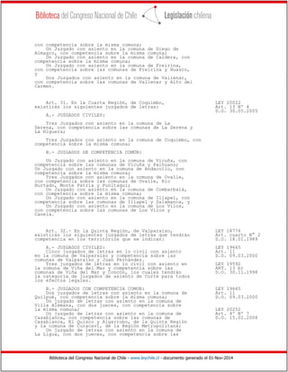 Biblioteca del Congreso Nacional de Chile - www.leychile.cl - documento generado el 01-Nov-2014
con competencia sobre la misma comuna;
Un Juzgado con asiento en la comuna de Diego de
Almagro, con competencia sobre la misma comuna;
Un Juzgado con asiento en la comuna de Caldera, con
competencia sobre la misma comuna;
Un Juzgado con asiento en la comuna de Freirina,
con competencia sobre las comunas de Freirina y Huasco,
y
Dos Juzgados con asiento en la comuna de Vallenar,
con competencia sobre las comunas de Vallenar y Alto del
Carmen.
Art. 31. En la Cuarta Región, de Coquimbo, LEY 20022
existirán los siguientes juzgados de letras: Art. 13 Nº 4
D.O. 30.05.2005
A.- JUZGADOS CIVILES:
Tres Juzgados con asiento en la comuna de La
Serena, con competencia sobre las comunas de La Serena y
La Higuera;
Tres Juzgados con asiento en la comuna de Coquimbo, con
competencia sobre la misma comuna;
B.- JUZGADOS DE COMPETENCIA COMÚN:
Un Juzgado con asiento en la comuna de Vicuña, con
competencia sobre las comunas de Vicuña y Paihuano;
Un Juzgado con asiento en la comuna de Andacollo, con
competencia sobre la misma comuna;
Tres Juzgados con asiento en la comuna de Ovalle,
con competencia sobre las comunas de Ovalle, Río
Hurtado, Monte Patria y Punitaqui;
Un Juzgado con asiento en la comuna de Combarbalá,
con competencia sobre la misma comuna;
Un Juzgado con asiento en la comuna de Illapel, con
competencia sobre las comunas de Illapel y Salamanca, y
Un Juzgado con asiento en la comuna de Los Vilos,
con competencia sobre las comunas de Los Vilos y
Canela.
Art. 32.- En la Quinta Región, de Valparaíso, LEY 18776
existirán los siguientes juzgados de letras que tendrán Art. cuarto N° 2
competencia en los territorios que se indican: D.O. 18.01.1989
A.- JUZGADOS CIVILES: LEY 19665
Cinco juzgados de letras en lo civil con asiento Art. 11
en la comuna de Valparaíso y competencia sobre las D.O. 09.03.2000
comunas de Valparaíso y Juan Fernández.
Tres juzgados de letras en lo civil con asiento en LEY 19592
la comuna de Viña del Mar y competencia sobre las ART. 13 b)
comunas de Viña del Mar y Concón, los cuales tendrán D.O. 30.11.1998
la categoría de juzgados de asiento de Corte para todos
los efectos legales.
B.- JUZGADOS CON COMPETENCIA COMUN: LEY 19665
Dos juzgados de letras con asiento en la comuna de Art. 11
Quilpué, con competencia sobre la misma comuna; D.O. 09.03.2000
Un juzgado de letras con asiento en la comuna de
Villa Alemana, con dos jueces, con competencia sobre
la misma comuna; LEY 20252
Un juzgado de letras con asiento en la comuna de Art. 4º Nº 7
Casablanca, con competencia sobre las comunas de D.O. 15.02.2008
Casablanca, El Quisco y Algarrobo, de la Quinta Región
y la comuna de Curacaví, de la Región Metropolitana;
Un juzgado de letras con asiento en la comuna de
La Ligua, con dos jueces, con competencia sobre las
 