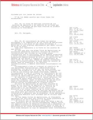 Biblioteca del Congreso Nacional de Chile - www.leychile.cl - documento generado el 01-Nov-2014
dictadas por los jueces de letras.
5º De los demás asuntos que otras leyes les
encomienden.
Art. 64. La Corte de Santiago conocerá de los
recursos de apelación y de casación en la forma que
incidan en las causas de que haya conocido en primera
instancia su Presidente. LEY 11183
Art. 3° N° 17
D.O. 10.06.1953
LEY 19665
Art. 65. Derogado. Art. 11
D.O. 09.03.2000
LEY 17939
Art. 8º
D.O. 13.06.1973
Art. 66. El conocimiento de todos los asuntos LEY 11183
entregados a la competencia de las Cortes de Apelaciones Art. 3º Nº 19
pertenecerá a las salas en que estén divididas, a D.O. 10.06.1953
menos que la ley disponga expresamente que deban conocer
de ellos en pleno.
Cada sala representa a la Corte en los asuntos de LEY 18969
que conoce. Art. primero Nº 9
En caso que ante una misma Corte de Apelaciones se D.O. 10.03.1990
encuentren pendientes distintos recursos de carácter LEY 18705
jurisdiccional que incidan en una misma causa, Art. SEGUNDO Nº 2
cualesquiera sea su naturaleza, éstos deberán acumularse D.O. 24.05.1988
y verse conjunta y simultáneamente en una misma sala. La
acumulación deberá hacerse de oficio, sin perjuicio del
derecho de las partes a requerir el cumplimiento de
esta norma. En caso que, además de haberse interpuesto LEY 19374
recursos jurisdiccionales, se haya deducido recurso de Art. 1° Nº 3)
queja, éste se acumulará a los recursos D.O. 18.02.1995
jurisdiccionales, y deberá resolverse conjuntamente con
ellos.
Corresponderá a todo el tribunal el ejercicio de
las facultades disciplinarias, administrativas y
económicas, sin perjuicio de que las salas puedan
ejercer las primeras en los casos de los artículos 542
y 543 en los asuntos que estén conociendo. También
corresponderá a todo el tribunal el conocimiento de los
desafueros de los Diputados y de los Senadores y de los
juicios de amovilidad en contra de los jueces de letras.
No obstante lo dispuesto en el inciso anterior, los
recursos de queja serán conocidos y fallados por las
salas del tribunal, según la distribución que de ellos
haga el Presidente; pero la aplicación de medidas
disciplinarias corresponderá al tribunal pleno.
La Corte de Apelaciones de Santiago conocerá en
pleno de los recursos de apelación y casación en la
forma, en su caso, que incidan en los juicios de LEY 19665
amovilidad y en las demandas civiles contra los Art. 11
ministros y el Fiscal judicial de la Corte Suprema. D.O. 09.03.2000
La Corte de Apelaciones de Santiago designará una de
sus salas para que conozca exclusivamente de los asuntos
tributarios y aduaneros que se promuevan. Dicha designación
se efectuará mediante auto acordado que se dictará cada
dos años. Ley 20752
En las demás Cortes de Apelaciones, el Presidente Art. 2
designará una sala para que conozca en forma preferente de D.O. 28.05.2014
esta materia en uno o más días a la semana. LEY 20322
El relator que se designare para las salas a que se Art. SEXTO Nº 4
hace referencia en los incisos precedentes, deberá contar D.O. 27.01.2009
con especialización en materias tributarias y aduaneras, la
que deberá acreditarse preferentemente sobre la base de la
participación en cursos de perfeccionamiento y postgrado u
otra forma mediante la cual se demuestre tener conocimientos
 