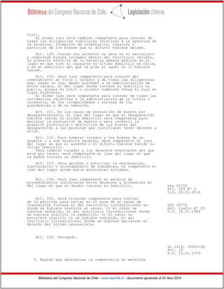 Biblioteca del Congreso Nacional de Chile - www.leychile.cl - documento generado el 01-Nov-2014
Civil.
El mismo juez será también competente para conocer de
todas las diligencias judiciales relativas a la apertura de
la sucesión, formación de inventarios, tasación y
partición de los bienes que el difunto hubiere dejado.
Art. 149. Cuando una sucesión se abra en el extranjero
y comprenda bienes situados dentro del territorio chileno,
la posesión efectiva de la herencia deberá pedirse en el
lugar en que tuvo el causante su último domicilio en Chile,
o en el domicilio del que la pida si aquél no lo hubiere
tenido.
Art. 150. Será juez competente para conocer del
nombramiento de tutor o curador y de todas las diligencias
que, según la ley, deben preceder a la administración de
estos cargos, el del lugar donde tuviere su domicilio el
pupilo, aunque el tutor o curador nombrado tenga el suyo en
lugar diferente.
El mismo juez será competente para conocer de todas las
incidencias relativas a la administración de la tutela o
curaduría, de las incapacidades o excusas de los
guardadores y de su remoción.
Art. 151. En los casos de presunción de muerte por
desaparecimiento, el juez del lugar en que el desaparecido
hubiere tenido su último domicilio será competente para
declarar la presunción de muerte y para conferir la
posesión provisoria o definitiva de los bienes del
desaparecido a las personas que justifiquen tener derecho a
ellos.
Art. 152. Para nombrar curador a los bienes de un
ausente o a una herencia yacente, será competente el juez
del lugar en que el ausente o el difunto hubiere tenido su
último domicilio.
Para nombrar curador a los derechos eventuales del que
está por nacer, será competente el juez del lugar en que
la madre tuviere su domicilio.
Art. 153. Para aprobar o autorizar la enajenación,
hipotecación o arrendamiento de inmuebles, es competente el
juez del lugar donde éstos estuvieren situados.
Art. 154. Será juez competente en materia de
procedimientos concursales entre deudores y acreedores el
del lugar en que el deudor tuviere su domicilio. Ley 20720
Art. 349 Nº 3
D.O. 09.01.2014
Art. 155. Será tribunal competente para conocer
de la petición para entrar en el goce de un censo de
transmisión forzosa el del territorio jurisdiccional en LEY 18776
donde se hubiere inscrito el censo. Si el censo se Art. cuarto Nº 20
hubiere redimido, el del territorio jurisdiccional donde D.O. 18.01.1989
se hubiere inscrito la redención. Si el censo no
estuviere inscrito ni se hubiere redimido, el del
territorio jurisdiccional donde se hubiere declarado el
derecho del último censualista.
Art. 156. Derogado.
DL 2416, JUSTICIA
Art. 16
D.O. 10.01.1979
5. Reglas que determinan la competencia en materias
 