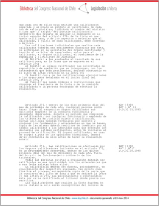 Biblioteca del Congreso Nacional de Chile - www.leychile.cl - documento generado el 01-Nov-2014
que cada uno de ellos haya emitido una calificación
separada y asignado un puntaje al calificado; de cada
uno de estos puntajes, indicando el nombre del ministro
o juez que lo asignó; del puntaje calificatorio
definitivo que resulte de aplicar lo dispuesto en el
inciso segundo del artículo 278; de la lista en que
queda calificado, y de los aspectos o materias que el
calificado, a juicio de cada calificador, debe corregir
o mejorar.
Las calificaciones individuales que realiza cada
calificador deberán ser debidamente suscritas por éste,
se archivarán en la secretaría del órgano calificador y
tendrán el carácter de reservadas, salvo para el
calificado, el órgano calificador, el Presidente de la
República y el Ministro de Justicia;
d) Notificar a los evaluados el resultado de sus
calificaciones, en la forma que se expresa en el
artículo 276;
e) Remitir al órgano calificador las solicitudes de
reposición y de apelación que se interpongan, con los
antecedentes que sean pertinentes, dejando constancia en
el libro de actas referido en la letra c);
f) Remitir copia de las calificaciones ejecutoriadas
a los organismos señalados en el inciso final del
artículo 276, y
g) Cumplir las demás órdenes e instrucciones que
disponga el Presidente de la Corte o de la comisión
calificadora o la persona encargada de efectuar la
evaluación.
Artículo 275.- Dentro de los diez primeros días del LEY 19390
mes de noviembre de cada año, cualquier persona podrá ART 1 N° 16
hacer llegar al respectivo órgano calificador sus D.O.30.05.1995
opiniones respecto de la conducta funcionaria y
desempeño observados, durante el período que comprende
la calificación, por cualquier funcionario o empleado de
los tribunales de justicia sujeto a calificación.
Dichas opiniones deberán formularse por escrito y
contener los fundamentos y antecedentes en que se basen.
Copia de las mismas deberá remitirse de inmediato por el
órgano calificador a los afectados para que efectúen los
descargos que estimen pertinentes, antes de iniciarse el
proceso de calificación. El órgano calificador, en caso
de acoger alguna de las opiniones formuladas, deberá
dejar constancia de ello antes de hacer la evaluación
anual.
Artículo 276.- Las calificaciones se efectuarán por LEY 19390
los órganos calificadores indicados en el artículo 273, ART 1 N°17
en un procedimiento reservado, dentro de los quince D.O.30.05.1995
primeros días del mes de diciembre de cada año, fuera
del horario de funcionamiento ordinario de los
tribunales.
Todas las personas sujetas a evaluación deberán ser
calificadas en esa oportunidad, con los antecedentes que
a esa fecha existan sobre ellas.
La calificación deberá ser puesta, privadamente, en
conocimiento del respectivo evaluado, tan pronto como
finalice el proceso, entregándole copia de la parte que
le concierna del libro de acta a que se refiere la letra
c) del artículo 274, sea personalmente o remitiéndole
ésta por carta certificada al tribunal donde preste sus
servicios.
Las calificaciones que realice la Corte Suprema en
única instancia solo serán susceptibles del recurso de
 