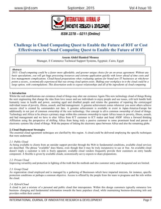www.ijird.com September, 2015 Vol 4 Issue 10
INTERNATIONAL JOURNAL OF INNOVATIVE RESEARCH & DEVELOPMENT Page 7
Challenge in Cloud Computing Quest to Enable the Future of IOT or Cost
Effectiveness in Cloud Computing Quest to Enable the Future of IOT
1. Introduction
Whilst the web modifications our existence cloud of things may alter our existence Again-This new technology cloud of things Rising
the next engineering that change the idea from love issues and use individuals to enjoy people and use issues, crib tech handle both
humanity issue in health and power, assisting aged and disabled people and retains the guarantee of repairing the centuryaged
individual issues of poverty, illness, assault, and bad management. A genuine achievement comes whenever you assist others achieve
success chief is created by commanders not fans. A genuine achievement is available in event in Japan-America-Europe but
additionally in not just of common ownership of the new technology. Our concept to all-is common ownership of cloud of things.
Technology and Africa to be always a primary stage within this common ownership to repair Africa issues in poverty, illness, assault,
and bad management and we have to alter Africa from ICT customer to ICT maker and head ASDF Africa a forward thinking
Affiliation using the perspective of shifting Africa from being truly a passive customer to some prominent head and person of
electronic systems like cloud of things. With the purpose of linking the electronic space between Africa and also the remaining globe.
2. Cloud Deployment Strategies
The essential cloud agreement techniques are clarified by this region. A cloud could be delivered employing the specific techniques
that were underneath.
2.1. Public Cloud
As being available to clients from an outsider support provider through the Web in fundamental conditions, available cloud services
are described. The phrase "available" does blame, even though that it may be truly inexpensive to use or free. An available cloud
doesn't imply a customer is info is freely apparent; available cloud vendors frequently provide their customers an entry handle
component. A flexible is given by available clouds; economically savvy expects to share preparations.
2.2. Private Cloud
Improving versatility and protection in lighting of the truth that the methods and also customer entry used designated and are limited.
2.3. Group Cloud
An organization cloud employed and is managed by a gathering of Businesses which have imparted interests, for instance, specific
protection conditions or perhaps a common objective. Access is offered by the people from the team to programs and the info within
the cloud.
2.4. Hybrid Cloud
A cloud is just a mixture of a personal and public cloud that interoperates. Within this design customers typically outsource low
business- changing and fundamental information towards the basic populace cloud, while maintaining business-discerning info and
providers within their control.
ISSN 2278 – 0211 (Online)
Assem Abdel Hamied Moussa
Manager, E Commerce Technical Support Systems, Egyptair, Cairo, Egypt
Abstract:
2015: Cloud-computing could be a faster more affordable, and greener unique choice for an on-areas agreement. Without any
basis speculations, you will get huge processing resources and extreme application quickly with lower ahead of time costs and
less management complications. Cloud-based preparations when evaluating options for brand new IT businesses at whichever
points a secure,, economically experienced that was strong cloud option exists. Shifting your workplace in to the cloud could be a
large option, with contemplations. This dissertation seeks to expose relationships and all of the ingredients of cloud-computing.
 