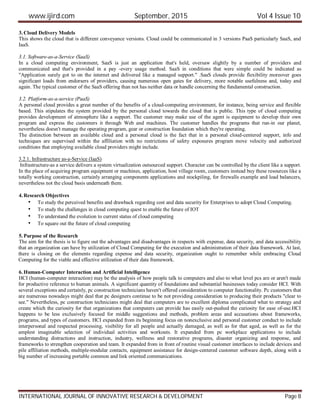 www.ijird.com September, 2015 Vol 4 Issue 10
INTERNATIONAL JOURNAL OF INNOVATIVE RESEARCH & DEVELOPMENT Page 8
3. Cloud Delivery Models
This shows the cloud that is different conveyance versions. Cloud could be communicated in 3 versions PaaS particularly SaaS, and
IaaS.
3.1. Software-as-a-Service (SaaS)
In a cloud computing environment, SaaS is just an application that's held, oversaw slightly by a number of providers and
communicated and that's provided in a pay -every usage method. SaaS in conditions that were simple could be indicated as
"Application surely got to on the internet and delivered like a managed support." .SaaS clouds provide flexibility moreover goes
significant loads from endorsers of providers, causing numerous open gates for delivery, more notable usefulness and, today and
again. The typical customer of the SaaS offering than not has neither data or handle concerning the fundamental construction.
3.2. Platform-as-a-service (PaaS)
A personal cloud provides a great number of the benefits of a cloud-computing environment, for instance, being service and flexible
based. This stipulates the system provided by the personal cloud towards the cloud that is public. This type of cloud computing
provides development of atmosphere like a support. The customer may make use of the agent is equipment to develop their own
program and express the customers it through Web and machines. The customer handles the programs that run-in our planet,
nevertheless doesn't manage the operating program, gear or construction foundation which they're operating.
The distinction between an available cloud and a personal cloud is the fact that in a personal cloud-centered support, info and
techniques are supervised within the affiliation with no restrictions of safety exposures program move velocity and authorized
conditions that employing available cloud providers might include.
3.2.1. Infrastructure as-a-Service (IaaS)
Infrastructure-as a service delivers a system virtualization outsourced support. Character can be controlled by the client like a support.
In the place of acquiring program equipment or machines, application, host village room, customers instead buy these resources like a
totally working construction, certainly arranging components applications and stockpiling, for firewalls example and load balancers,
nevertheless not the cloud basis underneath them.
4. Research Objectives
• To study the perceived benefits and drawback regarding cost and data security for Enterprises to adopt Cloud Computing.
• To study the challenges in cloud computing quest to enable the future of IOT
• To understand the evolution to current status of cloud computing
• To square out the future of cloud computing
5. Purpose of the Research
The aim for the thesis is to figure out the advantages and disadvantages in respects with expense, data security, and data accessibility
that an organization can have by utilization of Cloud Computing for the execution and administration of their data framework. At last,
there is closing on the elements regarding expense and data security, organization ought to remember while embracing Cloud
Computing for the viable and effective utilization of their data framework.
6. Human-Computer Interaction and Artificial Intelligence
HCI (human-computer interaction) may be the analysis of how people talk to computers and also to what level pcs are or aren't made
for productive reference to human animals. A significant quantity of foundations and substantial businesses today consider HCI. With
several exceptions and certainly, pc construction technicians haven't offered consideration to computer functionality. Pc customers that
are numerous nowadays might deal that pc designers continue to be not providing consideration to producing their products "clear to
see." Nevertheless, pc construction technicians might deal that computers are to excellent diploma complicated what to strategy and
create which the curiosity for that organizations that computers can provide has easily out-pushed the curiosity for ease of-use.HCI
happens to be less exclusively focused for middle suggestions and methods, problem areas and accusations about frameworks,
programs, and types of customers. HCI expanded from its beginning focus on nonexclusive and personal customer conduct to include
interpersonal and respected processing, visibility for all people and actually damaged, as well as for that aged, as well as for the
amplest imaginable selection of individual activities and workouts. It expanded from pc workplace applications to include
understanding distractions and instruction, industry, wellness and restorative programs, disaster organizing and response, and
frameworks to strengthen cooperation and team. It expanded from in front of routine visual customer interfaces to include devices and
pile affiliation methods, multiple-modular contacts, equipment assistance for design-centered customer software depth, along with a
big number of increasing portable common and link oriented communications.
 