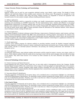www.ijird.com September, 2015 Vol 4 Issue 10
INTERNATIONAL JOURNAL OF INNOVATIVE RESEARCH & DEVELOPMENT Page 9
7. Sensor Networks, Wireless Technology and Nanotechnology
7.1. Sensor Hub
Indicator modems may be used for event recognition unlimited sensing, event identity, region sensing. The thought of instant
affiliation and small-scale feeling of those modems assure numerous new software areas. The programs are arranged by us into
military, atmosphere, and wellness, other along with house company amounts. It's imaginable to increase this agreement with
increased courses, for room analysis example, substance handling and disaster reduction.
7.2. Military Applications
Wireless alarm techniques could be a required bit of military cost, handle, communications, processing, and intellect, declaration,
monitoring and concentrating on (C4ISRT) frameworks. The fast implementation, home- variation and affiliation to non-critical
disappointment characteristics of indicator methods make sure they are an exceedingly stimulating feeling technique for C4ISRT.
Because sensor methods have been in lighting of the heavy mailing of dispensable and simplicity sensor modems, demolition of the
few hubs by hostile actions doesn't affect a military procedure around the obliteration of the traditional indicator, which enhances
sensor techniques concept a strategy for battle areas.
7.3. Natural Applications
Some organic programs of indicator techniques include following a improvements of feathered creatures, small creatures, and bugs;
watching environ-psychological problems that affect items and trained pets; watering program; macro-devices for extensive size
Planet examining and planetary analysis; artificial/ natural breakthrough; precision agribusiness; natural, Planet, and environmental
watching in maritime, dirt, and ecological configurations; woods fireplace reputation; meteorological or geophysical evaluation; rise
area; bio-volatility mapping of character; and disease research.
7.4. Health Applications
A portion of the wellness programs for indicator methods are providing interfaces towards the disabled; integrated individual
examining; diagnostics; medication business in centers; watching the improvements and internal ways of creepy crawlies or different
small animals; tele-tabs on individual physical information; and pursuing and watching professionals and individuals in the
therapeutic service.
7.5. Home Application
As technology improvements, eager indicator modems and actuators could be coated for instance, vacuums, stove ranges, coolers, in
devices. These indicator modems within the nearby devices may keep in touch with the exterior program with each other in the shape
of the Internet. They allow house devices to be overseen by finish customers by the more efficiently and slightly all local
requirements.
8. Research Methodology & Data Analysis
8.1. Context Awareness and Natural Interaction
Cloud-computing and web of issues means exactly how we may relate solely to heterogeneous devices like Computer, flexible,
Personal Digital Assistants (PDA), tabs, small devices with no usage of it and such gadgets are imperceptible prior to the customer.
Therefore fundamentally, common computing makes people existence reasonable and even more easy. Common computing is
approximately to create a Computer therefore, therefore appropriate that is inserted hence normal which fulfill each prerequisite of the
customer what he or she is desired of.
8.2. Innovation Related To Identification
Using the suggestions of framework and its known shows, we've considered some as consciousness highlights via a development
called RFID (Radiofrequency Identification). The identifiable evidence method is proposing this strategy which is info that is specific
to by way of identification procedure. Therefore, we are able to state that one is likely to be getting the information recognized using
the framework info, the client account and also the task.
9. The Cloud of Things
Using the suggestions of framework and its known shows, we've considered some as consciousness highlights via a development
called RFID (Radiofrequency Identification). The identifiable evidence method is proposing this strategy which is info that is specific
to by way of identification procedure. Therefore, we are able to state that one is likely to be getting the information recognized using
the framework info, the client account and also the task.
The Web of Issues (IoT) and cloud computing are two of the extremely common catchphrases today in press. Of Problems,
nonetheless, the term Internet inside the -speaking world is really unpopular as cloud computing. Part of the trigger may be the proven
fact that IoT is famous by numerous problems for instance device-to-machine (M2M), connected earth, smarter earth, and smart grid,
and so forth inside the US. Nonetheless, cloud is not an expression than device to system, while M2M is unpopular.
 