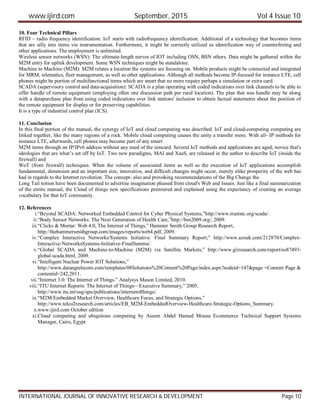 www.ijird.com September, 2015 Vol 4 Issue 10
INTERNATIONAL JOURNAL OF INNOVATIVE RESEARCH & DEVELOPMENT Page 10
10. Four Technical Pillars
RFID – radio frequency identification: IoT starts with radiofrequency identification. Additional of a technology that becomes items
that are silly into items via instrumentation. Furthermore, it might be correctly utilized as identification way of counterfeiting and
other applications. The employment is unlimited.
Wireless sensor networks (WSN): The ultimate-length nerves of IOT including OSN, BSN others. Data might be gathered within the
M2M entry for uplink development. Some WSN techniques might be standalone.
Machine to Machine (M2M): M2M relates a location the systems are focusing on. Mobile products might be connected and integrated
for MRM, telematics, fleet management, as well as other applications. Although all methods become IP-focused for instance LTE, cell
phones might be portion of multifunctional items which are smart that no more require perhaps a simulation or extra card.
SCADA (supervisory control and data-acquisition): SCADA is a plan operating with coded indications over link channels to be able to
offer handle of remote equipment (employing often one discussion path per rural location). The plan that was handle may be along
with a datapurchase plan from using coded indications over link stations' inclusion to obtain factual statements about the position of
the remote equipment for display or for preserving capabilities.
It is a type of industrial control plan (ICS).
11. Conclusion
In this final portion of the manual, the synergy of IoT and cloud computing was described. IoT and cloud-computing computing are
linked together, like the many regions of a rock. Mobile cloud computing causes the unity a transfer more. With all- IP methods for
instance LTE, afterwards, cell phones may become part of any smart
M2M items through an IP/IPv6 address without any need of the simcard. Several IoT methods and applications are aged; novice that's
ideologies that are what’s set off by IoT. Two new paradigms, MAI and XaaS, are released in the author to describe IoT (inside the
firewall) and
WoT (from firewall) techniques. When the volume of associated items as well as the execution of IoT applications accomplish
fundamental, dimension and an important size, innovative, and difficult changes might occur, merely nlike prosperity of the web has
had in regards to the Internet revolution. The concept- also and provoking recommendations of the Big Change the
Long Tail notion have been documented to advertise imagination pleased from cloud's Web and Issues. Just like a final summarization
of the entire manual, the Cloud of things new specifications premiered and explained using the expectancy of creating an average
vocabulary for that IoT community.
12. References
i.“Beyond SCADA: Networked Embedded Control for Cyber Physical Systems,”http://www.truststc.org/scada/.
ii.“Body Sensor Networks: The Next Generation of Health Care,”http://bsn2009.org/, 2009.
iii.“Clicks & Mortar: Web 4.0, The Internet of Things,” Hammer Smith Group Research Report,
http://thehammersmithgroup.com/images/reports/web4.pdf, 2009.
iv.“Complex Interactive Networks/Systems Initiative: Final Summary Report,” http://www.azouk.com/212870/Complex-
Interactive-NetworksSystems-Initiative-FinalSumma/.
v.“Global SCADA and Machine-to-Machine (M2M) via Satellite Markets,” http://www.giiresearch.com/report/ns87493-
global-scada.html, 2009.
vi.“Intelligent Nuclear Power IOT Solutions,”
http://www.datangtelecom.com/templates/08Solutions%20Content%20Page/index.aspx?nodeid=147&page =Content Page &
contentid=242,2011.
vii.“Internet 3.0: The Internet of Things.” Analysys Mason Limited, 2010.
viii.“ITU Internet Reports: The Internet of Things—Executive Summary,” 2005,
http://www.itu.int/osg/spu/publications/internetofthings/.
ix.“M2M/Embedded Market Overview, Healthcare Focus, and Strategic Options,”
http://www.telco2research.com/articles/EB_M2M-EmbeddedOverview-Healthcare-Strategic-Options_Summary.
x.www.ijird.com October edition
xi.Cloud computing and ubiquitous computing by Assem Abdel Hamed Mousa Ecommerce Technical Support Systems
Manager, Cairo, Egypt
 