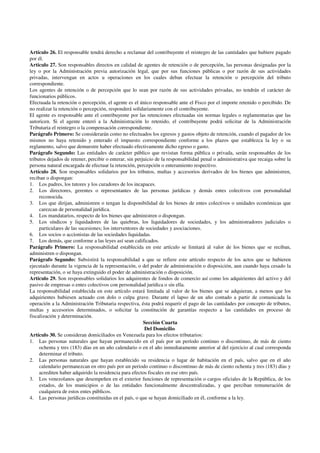 Artículo 26. El responsable tendrá derecho a reclamar del contribuyente el reintegro de las cantidades que hubiere pagado
por él.
Artículo 27. Son responsables directos en calidad de agentes de retención o de percepción, las personas designadas por la
ley o por la Administración previa autorización legal, que por sus funciones públicas o por razón de sus actividades
privadas, intervengan en actos u operaciones en los cuales deban efectuar la retención o percepción del tributo
correspondiente.
Los agentes de retención o de percepción que lo sean por razón de sus actividades privadas, no tendrán el carácter de
funcionarios públicos.
Efectuada la retención o percepción, el agente es el único responsable ante el Fisco por el importe retenido o percibido. De
no realizar la retención o percepción, responderá solidariamente con el contribuyente.
El agente es responsable ante el contribuyente por las retenciones efectuadas sin normas legales o reglamentarias que las
autoricen. Si el agente enteró a la Administración lo retenido, el contribuyente podrá solicitar de la Administración
Tributaria el reintegro o la compensación correspondiente.
Parágrafo Primero: Se considerarán como no efectuados los egresos y gastos objeto de retención, cuando el pagador de los
mismos no haya retenido y enterado el impuesto correspondiente conforme a los plazos que establezca la ley o su
reglamento, salvo que demuestre haber efectuado efectivamente dicho egreso o gasto.
Parágrafo Segundo: Las entidades de carácter público que revistan forma pública o privada, serán responsables de los
tributos dejados de retener, percibir o enterar, sin perjuicio de la responsabilidad penal o administrativa que recaiga sobre la
persona natural encargada de efectuar la retención, percepción o enteramiento respectivo.
Artículo 28. Son responsables solidarios por los tributos, multas y accesorios derivados de los bienes que administren,
reciban o dispongan:
1. Los padres, los tutores y los curadores de los incapaces.
2. Los directores, gerentes o representantes de las personas jurídicas y demás entes colectivos con personalidad
reconocida.
3. Los que dirijan, administren o tengan la disponibilidad de los bienes de entes colectivos o unidades económicas que
carezcan de personalidad jurídica.
4. Los mandatarios, respecto de los bienes que administren o dispongan.
5. Los síndicos y liquidadores de las quiebras, los liquidadores de sociedades, y los administradores judiciales o
particulares de las sucesiones; los interventores de sociedades y asociaciones.
6. Los socios o accionistas de las sociedades liquidadas.
7. Los demás, que conforme a las leyes así sean calificados.
Parágrafo Primero: La responsabilidad establecida en este artículo se limitará al valor de los bienes que se reciban,
administren o dispongan.
Parágrafo Segundo: Subsistirá la responsabilidad a que se refiere este artículo respecto de los actos que se hubieren
ejecutado durante la vigencia de la representación, o del poder de administración o disposición, aun cuando haya cesado la
representación, o se haya extinguido el poder de administración o disposición.
Artículo 29. Son responsables solidarios los adquirentes de fondos de comercio así como los adquirientes del activo y del
pasivo de empresas o entes colectivos con personalidad jurídica o sin ella.
La responsabilidad establecida en este artículo estará limitada al valor de los bienes que se adquieran, a menos que los
adquirientes hubiesen actuado con dolo o culpa grave. Durante el lapso de un año contado a partir de comunicada la
operación a la Administración Tributaria respectiva, ésta podrá requerir el pago de las cantidades por concepto de tributos,
multas y accesorios determinados, o solicitar la constitución de garantías respecto a las cantidades en proceso de
fiscalización y determinación.
Sección Cuarta
Del Domicilio
Artículo 30. Se consideran domiciliados en Venezuela para los efectos tributarios:
1. Las personas naturales que hayan permanecido en el país por un período continuo o discontinuo, de más de ciento
ochenta y tres (183) días en un año calendario o en el año inmediatamente anterior al del ejercicio al cual corresponda
determinar el tributo.
2. Las personas naturales que hayan establecido su residencia o lugar de habitación en el país, salvo que en el año
calendario permanezcan en otro país por un periodo continuo o discontinuo de más de ciento ochenta y tres (183) días y
acrediten haber adquirido la residencia para efectos fiscales en ese otro país.
3. Los venezolanos que desempeñen en el exterior funciones de representación o cargos oficiales de la República, de los
estados, de los municipios o de las entidades funcionalmente descentralizadas, y que perciban remuneración de
cualquiera de estos entes públicos.
4. Las personas jurídicas constituidas en el país, o que se hayan domiciliado en él, conforme a la ley.
 