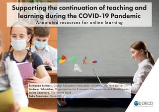 © OECD 2020 1
Supporting the continuation of teaching and learning during the COVID-19 Pandemic
Fernando Reimers, Global Education Innovation Initiative, Harvard University
Andreas Schleicher, Organisation for Economic Co-operation and Development
Jaime Saavedra, The World Bank
Saku Tuominen, HundrED
Supporting the continuation of teaching and
learning during the COVID-19 Pandemic
Annotated resources for online learning
 