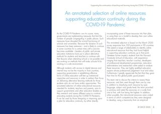 © OECD 2020 3
Supporting the continuation of teaching and learning during the COVID-19 Pandemic
An annotated selection of online resources
supporting education continuity during the
COVID-19 Pandemic
As the COVID-19 Pandemic runs its course, many
governments are implementing measures that limit the
number of people congregating in public places. Such
measures have disrupted the normal functioning of
schools and universities. Because the duration of such
measures has been extensive – and is likely to continue
in some countries for a certain time until a vaccine
becomes available – leaders of public and private
education institutions have put in place alternative
methods for students and teachers to continue with
their lessons when attending school is not possible and
are working on methods that will make schools fit for
working in a safe environment.
Although students with access to digital devices and
internet may not be the majority in most countries,
supporting governments in establishing effective
forms of online education will free up institutional
capacities and resources in order to redirect their focus
on delivering alternative learning methods for those
students who do not have similar opportunities. This
annotated selection of online educational resources
intended for students, teachers and parents, aims to
support governments and other education leaders as
they research and assess different ways to continue
educating students during the COVID-19 Pandemic.
It can be used by those designing or improving upon
a plan for education continuity, by either directly
incorporating some of these resources into their plan,
or using them as a model to develop their own online
educational materials.
This annotated selection is based on the March 2020
survey responses from 333 participants in 99 countries.
We asked a range of stakeholders to identify online
educational resources that they had found helpful
in supporting education continuity up to that point.
Nineteen former master’s students from the Harvard
Graduate School of Education, with experience
ranging from teachers, teacher coaches, developers
of professional development programmes, education
administrators and researchers were asked to analyse
these resources. They are highly qualified education
experts whose professional judgement I trust and value.
Furthermore, I greatly appreciate the fact that they gave
their time for this global public good project.
The team met to discuss the criteria to assess these
resources, and then went through them one by one.
In addition to classifying each resource by type,
language, subject and grade level, the team provided
a summary and rated the resources on a scale from
one to five, with five being the highest. In addition,
when possible, the instructional resources were coded
in terms of which competencies they were designed
to develop, using a taxonomy from an empirical
 