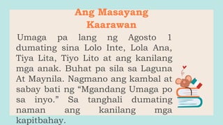 Ang Masayang
Kaarawan
Umaga pa lang ng Agosto 1
dumating sina Lolo Inte, Lola Ana,
Tiya Lita, Tiyo Lito at ang kanilang
mga anak. Buhat pa sila sa Laguna
At Maynila. Nagmano ang kambal at
sabay bati ng “Mgandang Umaga po
sa inyo.” Sa tanghali dumating
naman ang kanilang mga
kapitbahay.
 