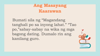 Ang Masayang
Kaarawan
Bumati sila ng “Magandang
tanghali po sa inyong lahat.” “Tao
po,”sabay-sabay na wika ng mga
bagong dating. Dumalo rin ang
kanilang guro.
 