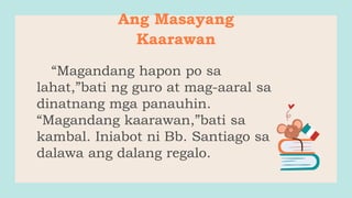 Ang Masayang
Kaarawan
“Magandang hapon po sa
lahat,”bati ng guro at mag-aaral sa
dinatnang mga panauhin.
“Magandang kaarawan,”bati sa
kambal. Iniabot ni Bb. Santiago sa
dalawa ang dalang regalo.
 