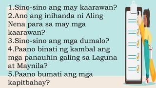 1.Sino-sino ang may kaarawan?
2.Ano ang inihanda ni Aling
Nena para sa may mga
kaarawan?
3.Sino-sino ang mga dumalo?
4.Paano binati ng kambal ang
mga panauhin galing sa Laguna
at Maynila?
5.Paano bumati ang mga
kapitbahay?
 