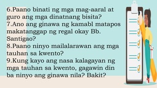6.Paano binati ng mga mag-aaral at
guro ang mga dinatnang bisita?
7.Ano ang ginawa ng kamabl matapos
makatanggap ng regal okay Bb.
Santigao?
8.Paano ninyo mailalarawan ang mga
tauhan sa kwento?
9.Kung kayo ang nasa kalagayan ng
mga tauhan sa kwento, gagawin din
ba ninyo ang ginawa nila? Bakit?
 