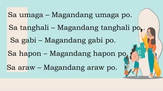 Sa umaga – Magandang umaga po.
Sa tanghali – Magandang tanghali po..
Sa hapon – Magandang hapon po.
Sa gabi – Magandang gabi po.
Sa araw – Magandang araw po.
 