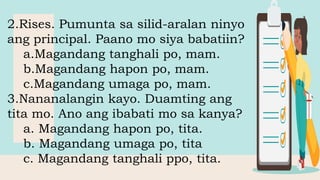 2.Rises. Pumunta sa silid-aralan ninyo
ang principal. Paano mo siya babatiin?
a.Magandang tanghali po, mam.
b.Magandang hapon po, mam.
c.Magandang umaga po, mam.
3.Nananalangin kayo. Duamting ang
tita mo. Ano ang ibabati mo sa kanya?
a. Magandang hapon po, tita.
b. Magandang umaga po, tita
c. Magandang tanghali ppo, tita.
 