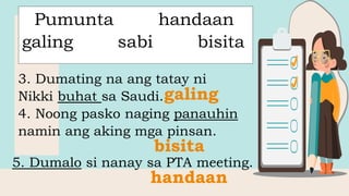 Pumunta handaan
galing sabi bisita
3. Dumating na ang tatay ni
Nikki buhat sa Saudi.
4. Noong pasko naging panauhin
namin ang aking mga pinsan.
5. Dumalo si nanay sa PTA meeting.
galing
bisita
handaan
 