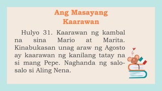 Hulyo 31. Kaarawan ng kambal
na sina Mario at Marita.
Kinabukasan unag araw ng Agosto
ay kaarawan ng kanilang tatay na
si mang Pepe. Naghanda ng salo-
salo si Aling Nena.
Ang Masayang
Kaarawan
 