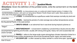 ACTIVITY 1.2: JumbledWords
Directions: Given the definition of the jumbled words, write the correct term on the blank
provided.
_____________ 1. PHYNOTO - is a low-pressure area, or a wide and violent tropical cyclone. It rotates in the
counterclockwise direction, with warm air rising above Western Pacific Ocean warm water. Many people on the
other side of the planet name it storm or wily-wily.
______________ 2. LFODO - is characterized as superfluous water that swamps normally dry land and
properties.
______________ 3. AÑNIAL - represents periods of under-average sea surface temperatures across
the Equatorial Pacific in the east-central.
______________ 4. MRSTO GRSUE- is an abnormal rise in sea level during tropical cyclones or
"bagyo".
______________ 5. MROTSREDNUHT – is local storm created by cumulonimbus clouds and are often
accompanied by lightning and thunder, usually with strong wind gusts, heavy rain and occasionally hail
and/or tornado.
______________ 6. ÑNOELI - refers to the large-scale ocean-atmosphere climate interaction linked to a
regular warming of sea surface temperatures around the Equatorial Pacific region and east-center.
______________ 7. AFLSOHFLOD - is often caused by heavy rainfall in a short time span, typically less
than 6 hours.
 