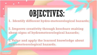 OBJECTIVES:
1. Identify different hydro-meteorological hazards;
2. Improve creativity through brochure making
about signs of hydrometeorological hazards;
3.Value and apply the learned knowledge about
hydrometeorological hazards.
 