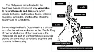 The Philippines being located in the
Southeast Asia is considered very vulnerable
to natural hazards and disasters, which
include typhoons, earthquakes, floods, volcanic
eruptions, landslides, and fires that affect the
country and its inhabitants.
Surrounding the Pacific Ocean basin is a circular
arm of active volcanoes known as the “Pacific Ring
of Fire” in which most of the volcanoes in the
Philippines are part of. Continental plate activities
around this area result to volcanic eruptions and
tsunamis in the country.
 