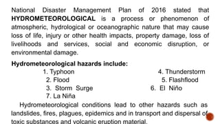 National Disaster Management Plan of 2016 stated that
HYDROMETEOROLOGICAL is a process or phenomenon of
atmospheric, hydrological or oceanographic nature that may cause
loss of life, injury or other health impacts, property damage, loss of
livelihoods and services, social and economic disruption, or
environmental damage.
Hydrometeorological hazards include:
1. Typhoon 4. Thunderstorm
2. Flood 5. Flashflood
3. Storm Surge 6. El Niño
7. La Niña
Hydrometeorological conditions lead to other hazards such as
landslides, fires, plagues, epidemics and in transport and dispersal of
toxic substances and volcanic eruption material.
 