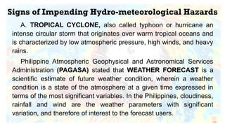 Signs of Impending Hydro-meteorological Hazards
A. TROPICAL CYCLONE, also called typhoon or hurricane an
intense circular storm that originates over warm tropical oceans and
is characterized by low atmospheric pressure, high winds, and heavy
rains.
Philippine Atmospheric Geophysical and Astronomical Services
Administration (PAGASA) stated that WEATHER FORECAST is a
scientific estimate of future weather condition, wherein a weather
condition is a state of the atmosphere at a given time expressed in
terms of the most significant variables. In the Philippines, cloudiness,
rainfall and wind are the weather parameters with significant
variation, and therefore of interest to the forecast users.
 