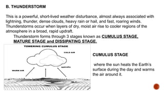 B. THUNDERSTORM
This is a powerful, short-lived weather disturbance, almost always associated with
lightning, thunder, dense clouds, heavy rain or hail, and fast, roaring winds.
Thunderstorms occur when layers of dry, moist air rise to cooler regions of the
atmosphere in a broad, rapid updraft.
Thunderstorm forms through 3 stages known as CUMULUS STAGE,
MATURE STAGE and DISSIPATING STAGE.
CUMULUS STAGE
where the sun heats the Earth’s
surface during the day and warms
the air around it.
 