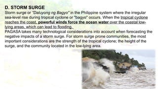 D. STORM SURGE
Storm surge or "Daluyong ng Bagyo" in the Philippine system where the irregular
sea-level rise during tropical cyclone or "bagyo" occurs. When the tropical cyclone
reaches the coast, powerful winds force the ocean water over the coastal low-
lying areas, which can lead to flooding.
PAGASA takes many technological considerations into account when forecasting the
negative impacts of a storm surge. For storm surge prone communities, the most
important considerations are the strength of the tropical cyclone; the height of the
surge, and the community located in the low-lying area.
 